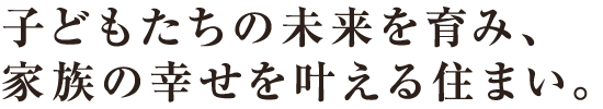 子どもたちの未来を育み、家族の幸せを叶える住まい。